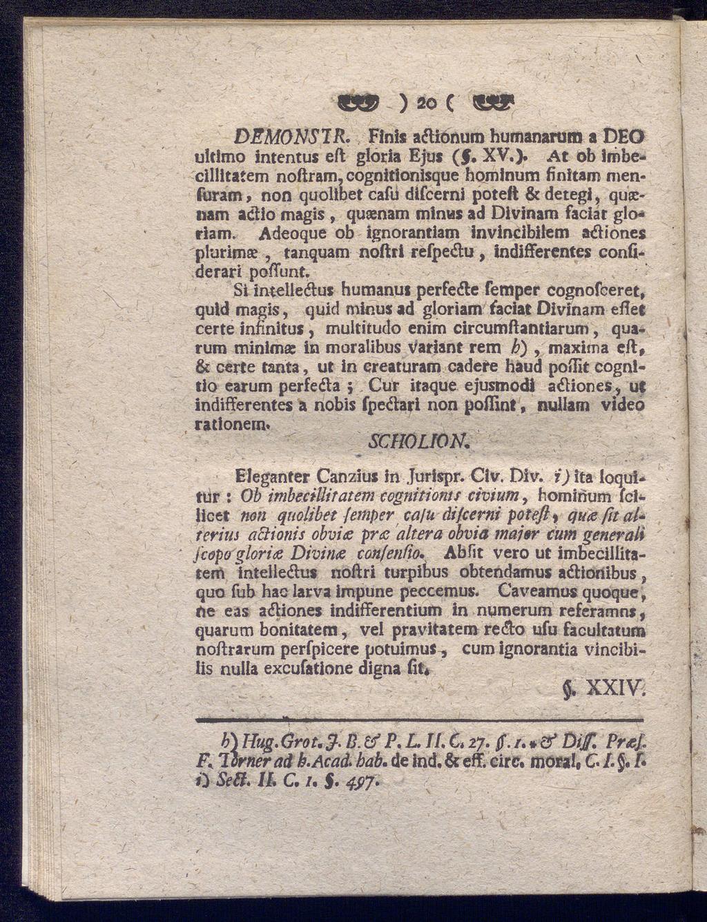 W ) 20 C DEM0NS1R. Finis aftionum humanarum a DEQ ultimo Intentus eft gloria Ejus (f. XV.). At ob imbecillitatem noftram, cognitionisque homlnum finitam menfuram, non quolibet caiu difcerni poteft & detegi, qusenam actio magis, quaenam minus ad Divinam faciat glo«riam.