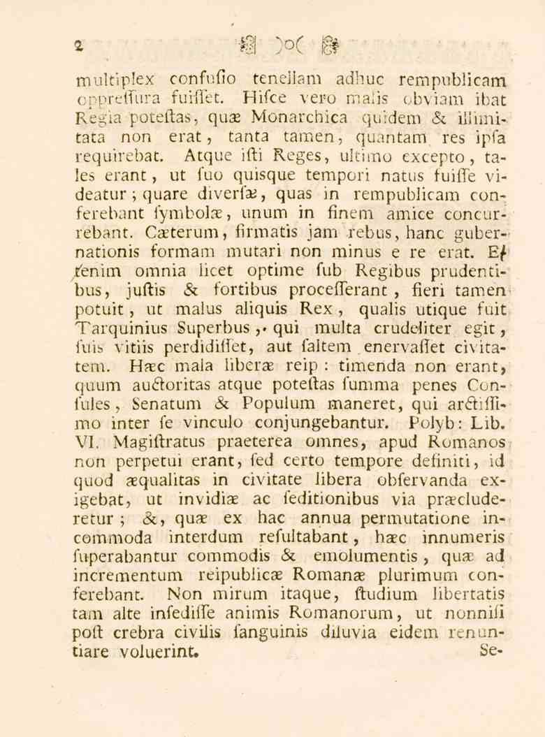 2 multiplex confufio teneiiam adhuc rempubiicam oppreffura fuiffet. Hifce vero maiis obviam ibat Regla poteftas, qua Monarchica quidem & iilimitata non erat, tanta tamen, quantam res ipfa requirebat.