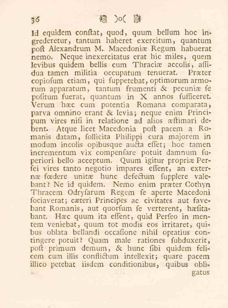 36 Id equidem conftat, quod, quum bellum hoc in* grederetur, tantum haberet exercitum, quantum poft Alexandrum M. Macedoniae Regum habuerat nemo.