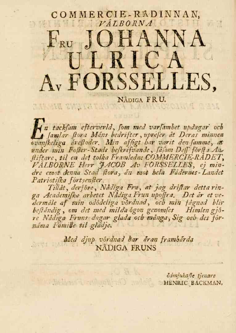COMMERCIE-RÅDINNAN, VÄLBORNA Fru JOHANNA ULRICA Av FORSSELLES, NÅDIGA FRU. n tackjärn efterverld, fom med varfamhet iipdagar och famlar flora Mans bedrifter, nprefer ät Deras minnen (.