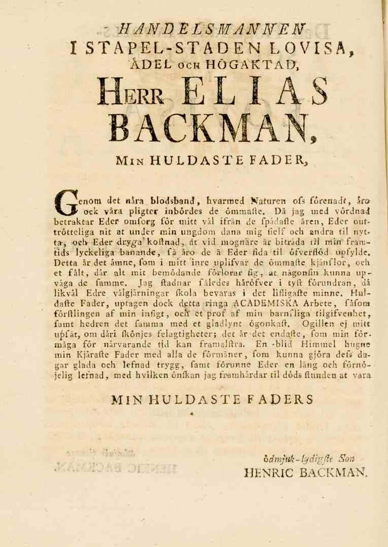 - HANDELSMANNEN I STAPEL-STADEN LOVISA, ÄDEL och HÖGAKTAD, Herr. ELIAS BACKMAN, Min HULDASTE FADER, Genom Jet nsra blodsband, hvarmed Naturen ofs förenadt, sr» ock vara pligtcr inbördes de ömmålie.