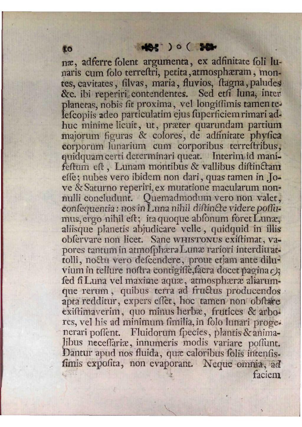 10 nae, adferre solent argumenta, ex adfinitate soli lunaris cum solo terrestri, petita,atmosphaeram, montes, cavitates, silvas, maria, fluvios, stagna, paludes &c. ibi reperiri contendentes.