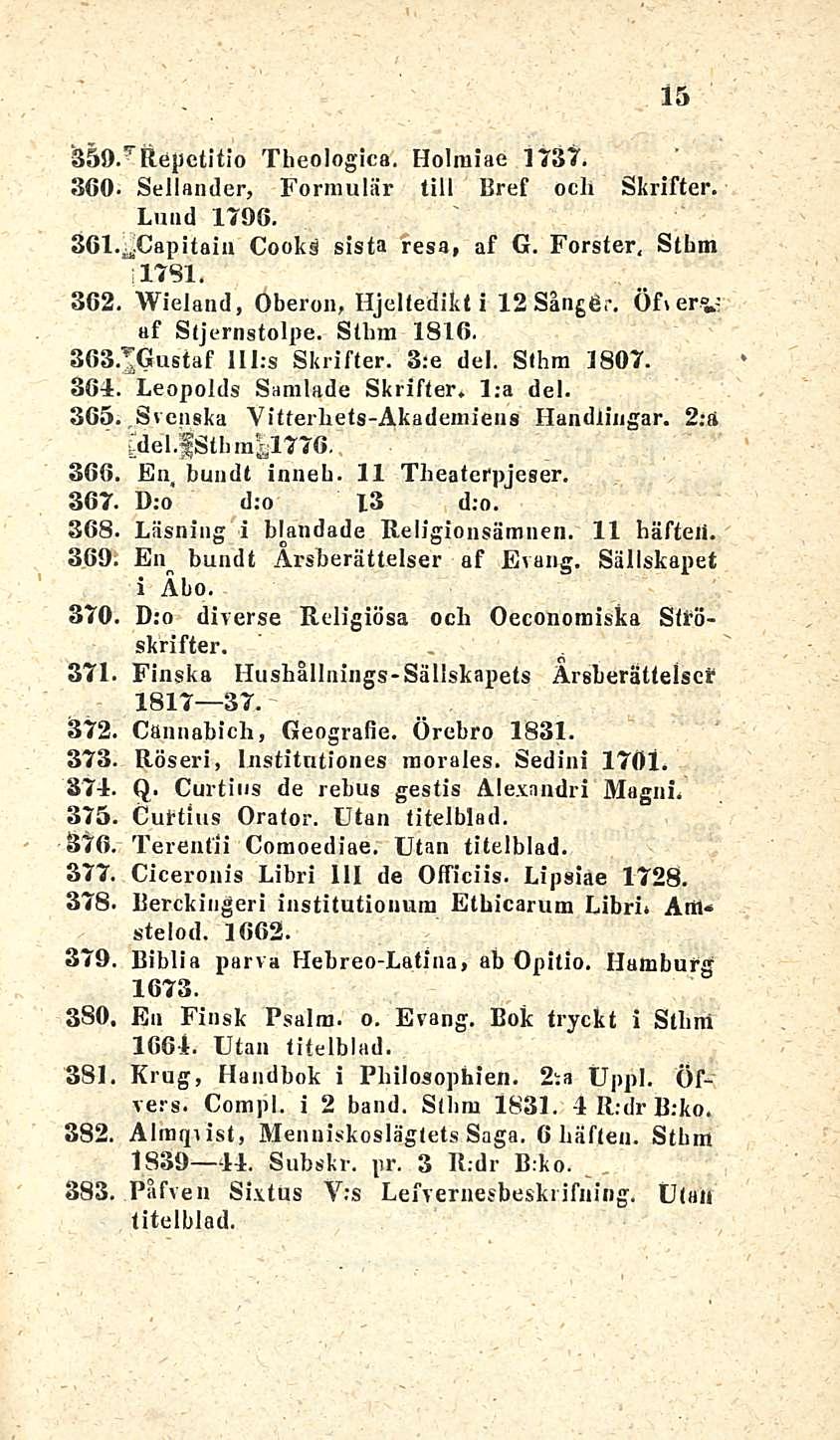 15 Theologica. Holraiae 1737. 360. Sellander, Formulär tili Bref och Skrifter. Lund 1796. 361..»Capitäin Cooks sista resa, af G. Förster, Stlrni 1781. 362. Wieland, Oberon, Hjeltedikt i 12Sångt*r.