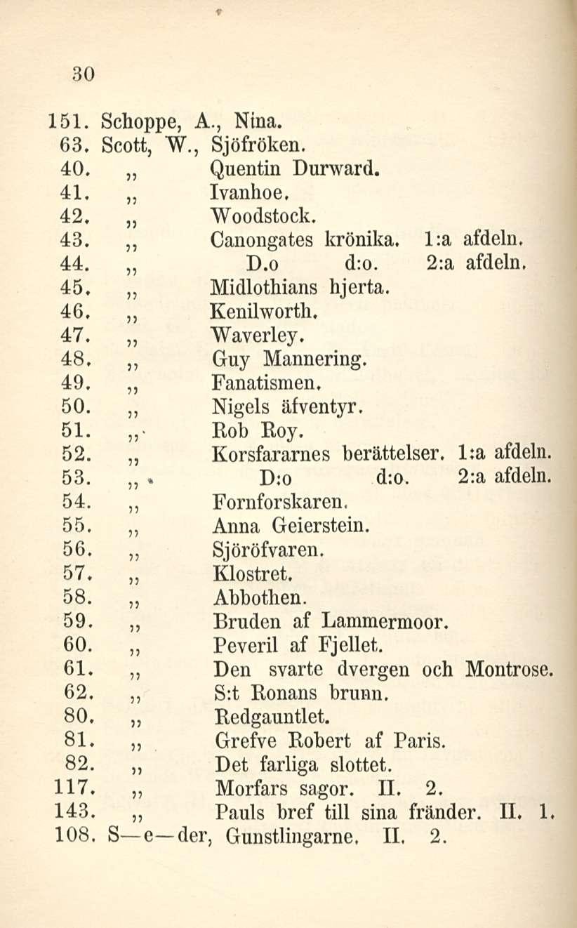 30 151. Schoppe, A., Nina. 63. Scott, W., Sjöfröken. 40. Quentin Durward. 41. Ivanhoe, 42. Woodstock, 43. Canongates krönika. l:a afdeln. 44. D.o d:o. 2;a afdeln, 45. Midlothians hjerta. 46.
