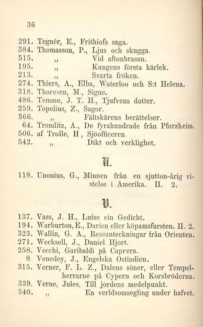 36 291. Tegner, E., Frithiofs saga. 384. Thomasson, P., Ljus och skugga. 515, Vid aftonbrasan. 195. Kungens första kärlek. 213. Svarta fröken, 274, Thiers, A., Elba, Waterloo och S:t Helena. 318.