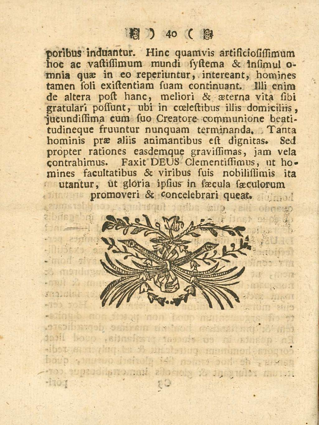 40 poribus induantur. Hinc quamvis artificiosissimum hoc ac vastifiimum mundi systema & Insimul o- mnia quae in eo reperiuntur, intereant, homines tamen soli existentiara suam continuant.