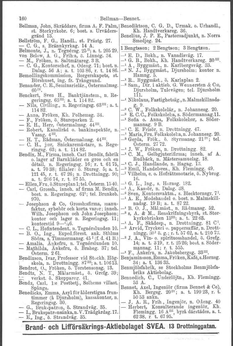 160 Bellman-Bennet. Bellman, John, Skräddare, firma A. F. Palm, Benediktson, C. G. D., Urmak, o. Urhandl., st. Storkyrkobr, 6; bost. s. Urväders- Kh, Handtverkareg. 36. gränd 13. Benelius, J. P. E.