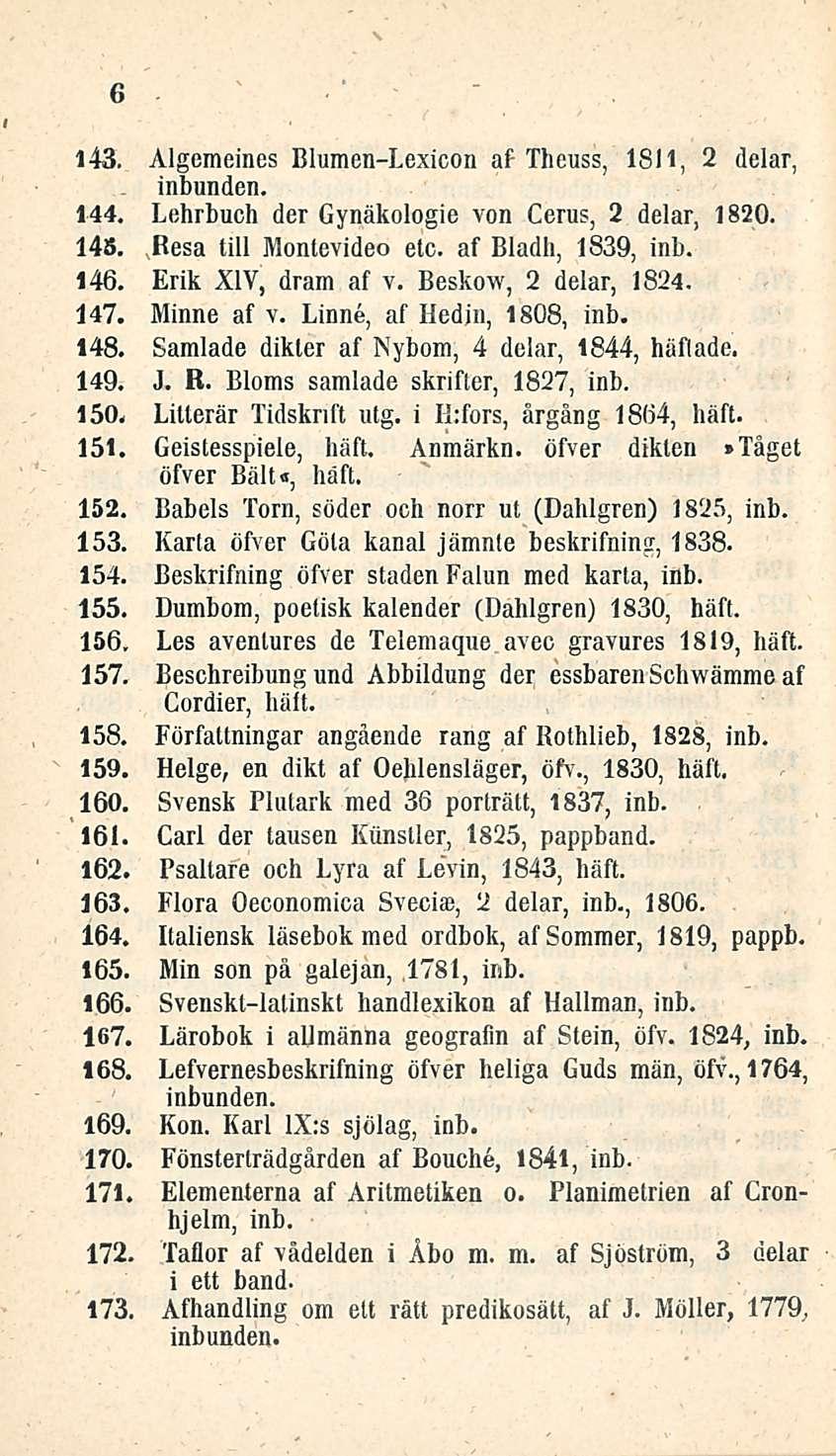 6 143. Algemeines Blumen-Lexicon af Theuss, 1811, 2 delar, 144, Lehrbuch der Gynäkologie von Cerus, 2 delar, 1820. 145, Besa tili Montevideo etc. af Bladh, 1839, inb. 146. Erik XIV, dram af v.