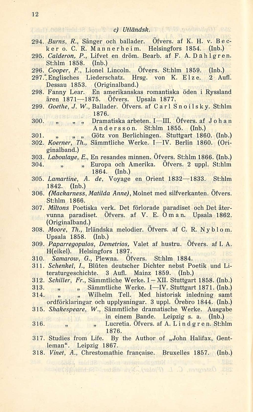 12 c) Utländsk 294. Burns, R., Sånger och ballader. Öfvers. af K. H. v. Becker o. C. R. Mannerheim. Helsingfors 1854. (Inb.) 295. Calderon, P., Lifvet en dröm. Bearb. af F. A.Dahlgren. St:hlm 1858.