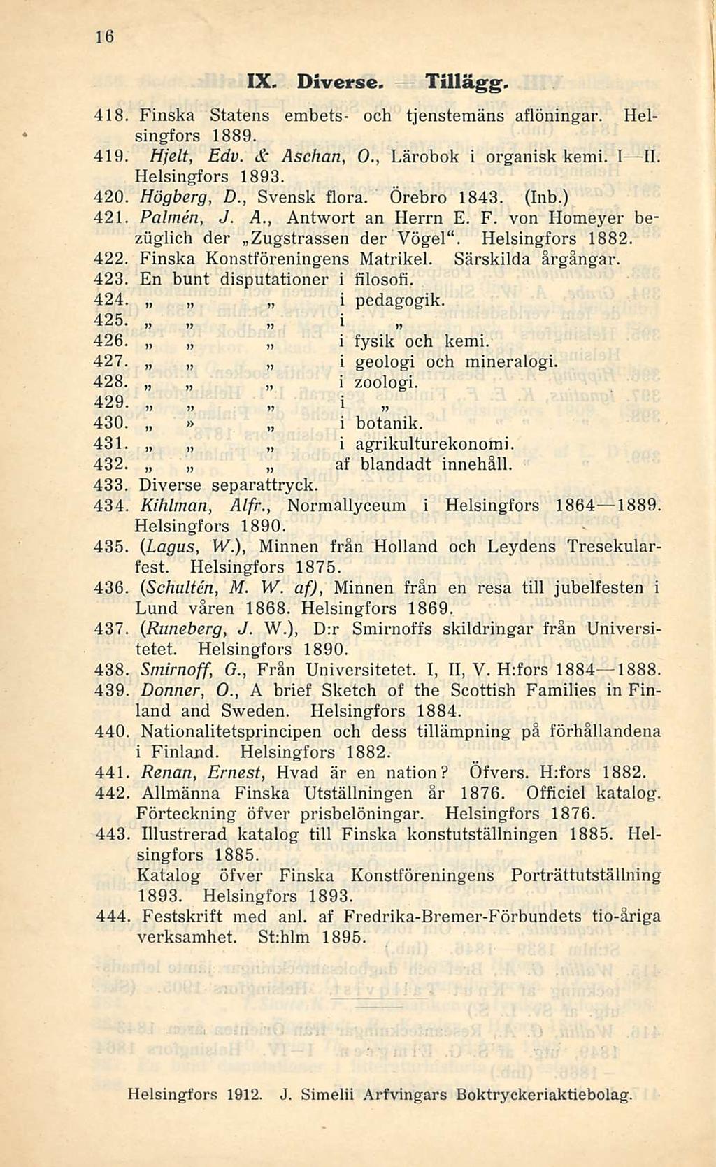 16 IX. Diverse. Tillägg. l i fysik och kerni. 418. Finska Statens embets- och tjenstemäns aflöningar. Helsingfors 1889. 419. Hjelt, Edv. & Asehan, 0., Lärobok i organisk kerni. I II. Helsingfors 1893.