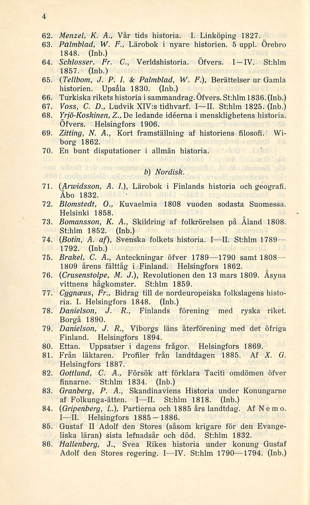 4 62. Menzel, K. A., Vår tids historia. I. Linköping 1827. 63. Palmblad, W. F., Lärobok i nyare historien. 5 uppl. Örebro 1848. (Inb.) 64. Schlosser. Fr. C, Verldshistoria. Öfvers. I-IV. St:hlm 1857.