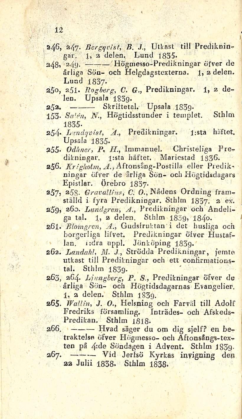 12 1 a46,»47- Bergqvist, B. J., Utkast tili Predikningar. l, a delen. Lund 1835* z49- ~ ~ 'Högmesso-Predikningar öfver de ärliga Sön- och Helgdagstexterna. 1, a delen. Lund 1837* 25, asl. Rogberg, C.