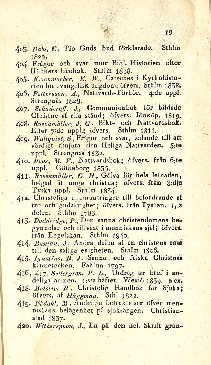 & 19 4f>3- Dahl, C., Tio Guds bud förklarade. Sthlm 1822. 404. Frågor och svar utur Bibl. Historien efter Hiibners lärobok. Sthlm 1838. 405- Kr/immacher, E. W.