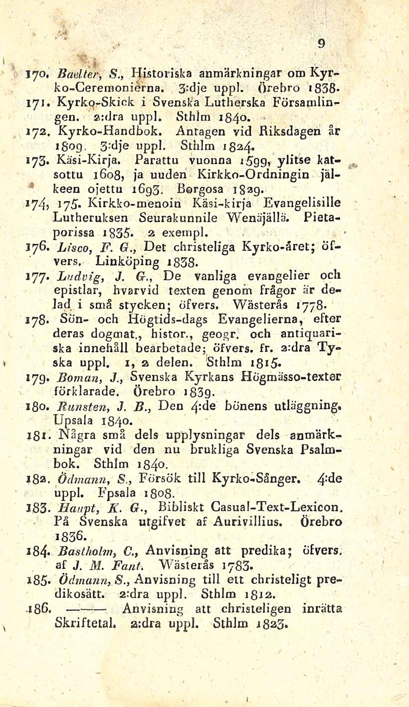 9 * > jyo, Baeller, S., Historiska anmärkningar o m Kyrko-Ceremonierna. 3 dje uppl. Örebro 1838- ; 171. Kyrko-Skick i Svenska Lutherska Församlingen. a:dra uppl. Sthlm 1840. 172. Kyrko-Handbok.