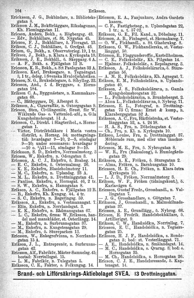 ~-- 104 Eriksson., 'Ericksson,J. G., Bokbindare, n. Biblioteks- Ericsson, E. A., Fanjunkare, Andra Gardets. gatan 8; kasern. Eriksson -J, M., Bokförläggare, Riksdagsman, - C. F., Fastighetseg., n. Upiandsgatan 22, Kh.