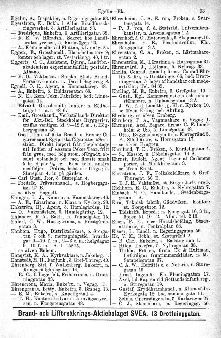 Egelin-Ek. " 93 Egelin, A., Inspektör,.n, Regeringsgatan 93. Ehrenheim, C. A. E. von, Fröken, s. Svar- I1Jgerströin, K.,' Bokh. i Allm. Brandförsak-. tensgata 14.. ringsverket, Ö. Artillerigatan 38.