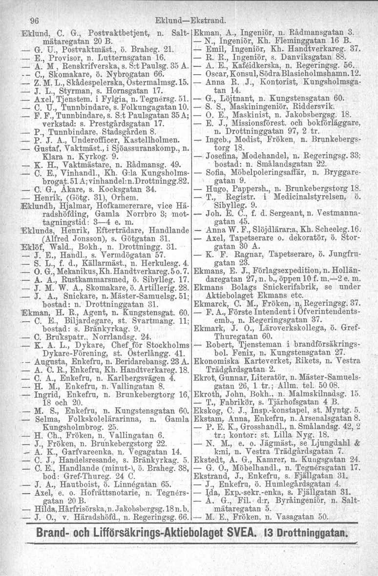 96 Eklund-s-Ekstrand. Eklund, C. G., Postvaktbetjent, n. Salt-.Ekman, A., Ingeniör, n. Rådmansgatan 3. mätaregatan 20 B. - N., Ingeniör, Kh. Fleminggatan 16 B. - G. U" Postvaktmäst, ö. Braheg. 21.