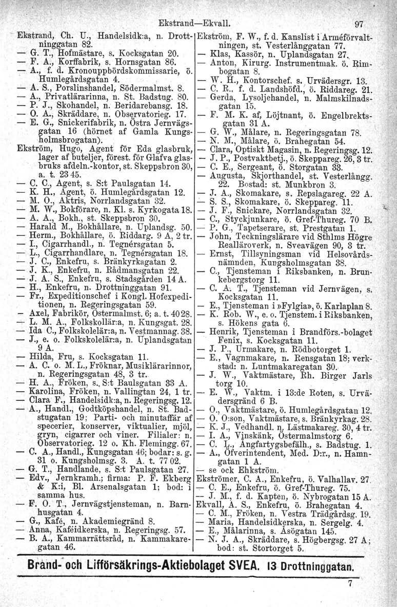 ,, Ekstrand-Ekvall. '97 -e- Ekstrand, Ch. U., Handelsidk:a, n. Drott- Ekström, F. W., f. d. Kanslist iårrneförvaltninggatan 82. ningen, st. Vesterlånggatan 77. - G. T.,' Hofmästare. s. Kocksgatan 20.