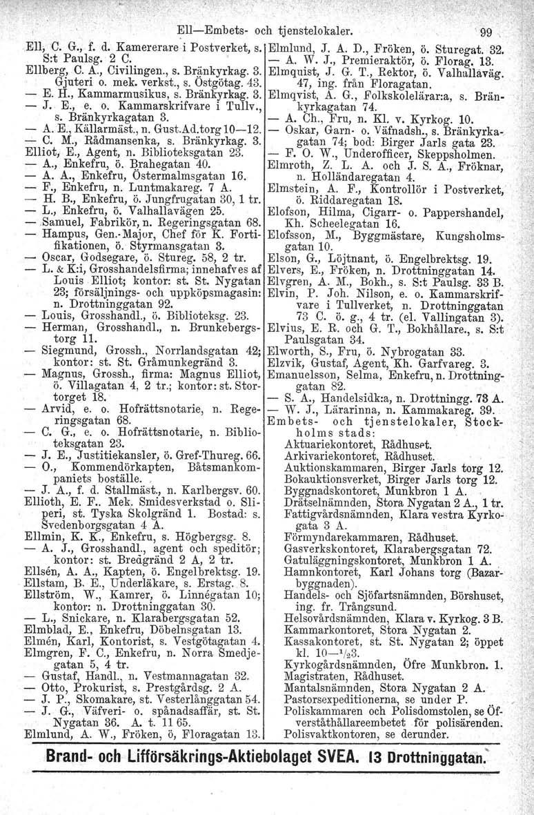 o peri, Elliot; Ell-Embets- och tjenstelokaler. \ 99 ElI; C. G., f. d. Kamererare'i Postverket, s. Elmlund, J. A. D., Fröken, ö. Sturegat. 32. S:t Paulsg. 2 C. - A. W. J., Premieraktör, ö. Florag. 13.