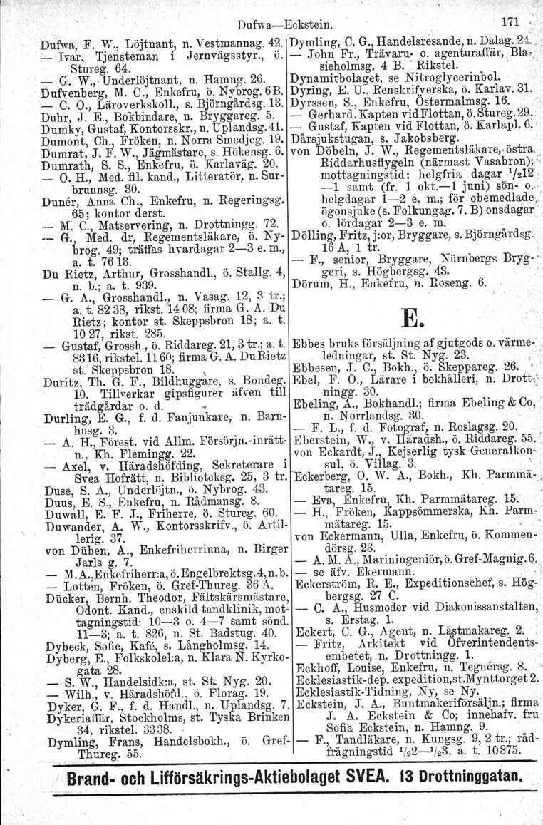 Dufwa-Eckstein. 171 Dufwa, F. W., Löjtnant, n. Vestmannag. 42. Dymling, C. G., Handelsre~ande, n. Dalag. 24... _ Ivar, Tjensteman i Jernvägsstyr., Ö. - John Fr., 'I'rävaru- o.