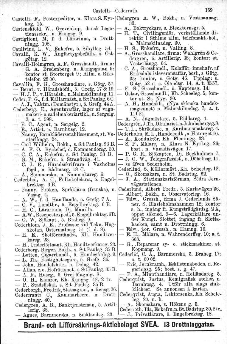 Castelli-Cederroth. 159 Castelli; F., Postexpeditör. n. Klara S.Kyr- Cedergren A. W." Bokh., n. Vestmannag. kog. 15. Castenskiold, W., Grevenköp. dansk Lega- - 03. A., Boktryckare, s. Blecktornsgr. 5.