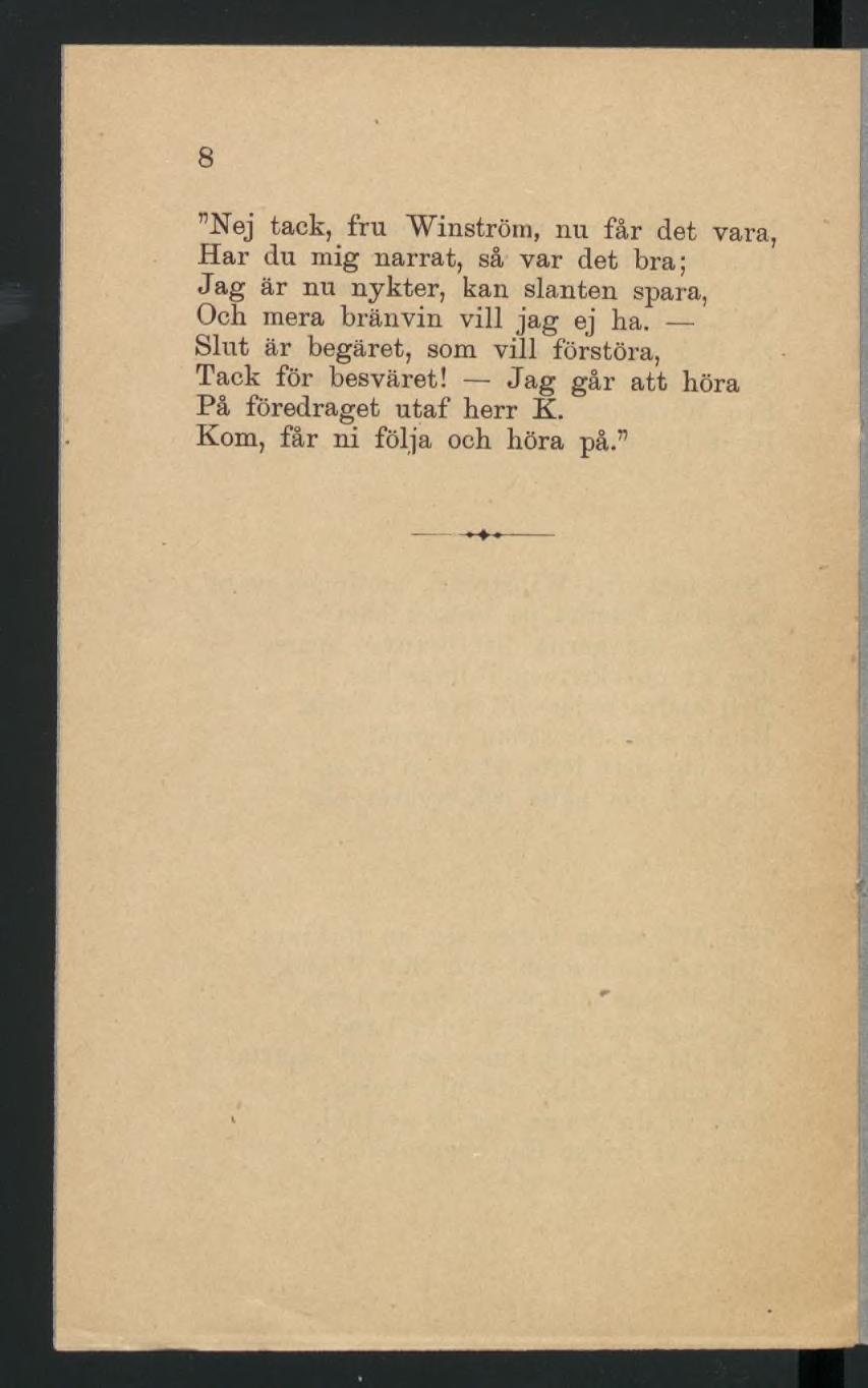 8 Nej tack, fru Winström, nu får det vara, Har du mig narrat, så var det bra; Jag är nu nykter, kan slanten spara, Och mera bränvin vill