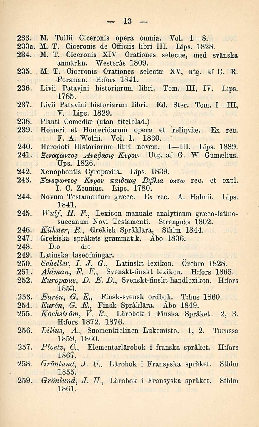 13 233. M. Tullii Ciceronis opera omnia. Voi. I B. 233a. M. T. Ciceronis de Officiis libri 111. Lips. 1828. 234. M. T. Ciceronis XIV Orationes anmärkn. Westerås 1809. selectas, med svänska 235. M. T. Ciceronis Orationes selectse XV, utg.