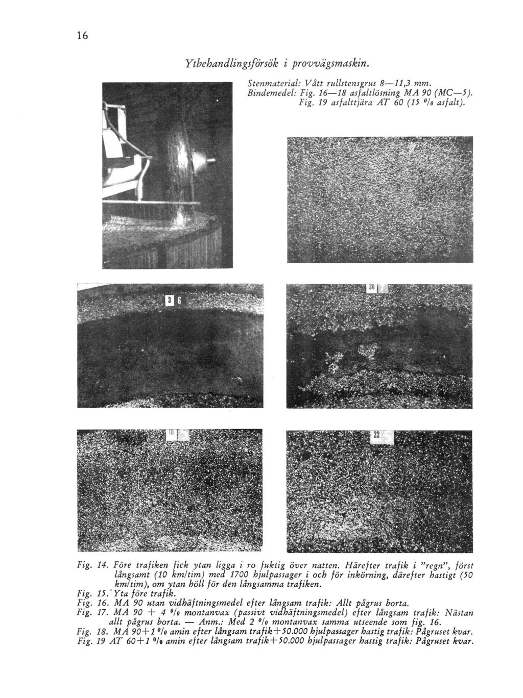 Ytbehandlingsförsök i provvägsmaskin. Stenmaterial: Vått rullstens grus 8 11,3 mm. Bindemedel: Fig. 16 18 asfaltlösning MA 90 (MC 5). Fig. 19 asfalttjära AT 60 (15 /o asfalt). Fig. 14.