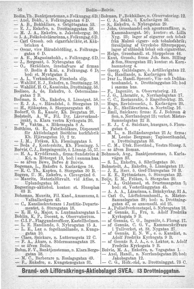 56 Bodin-Boivie. Bodin, 'I'h., Banktjensteman, s.folkungag. 6D. Bohman, P., Bokhållare, n. Observatorieg. 12. - Axel, Bokh., s. Folkungugatan 6 D. - C. A., Bokh., ö, Karlaviigen 36. - A. B., Bokhållare, s.