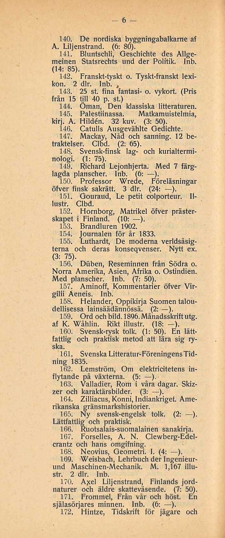 6 140. De nordiska byggningabalkarne af A. Liljenstrand. (6: 80). 141. Bluntschli, Oeschichte des Allgemeinen Statsrechts und der Politik. Inb. (14: 85). 142. Franskt-tyskt o. Tyskt-franskt lexikon.