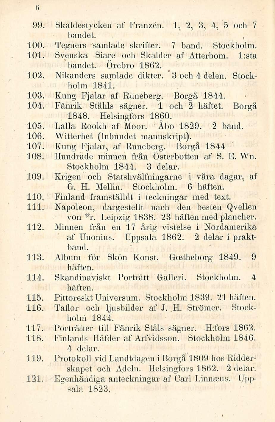 6 99. Skaldestycken af Franzen. 1,2, 3,4, 5 och 7 bandet., 100. Tegners 'samlade skrifter. 7 band. Stockholm. 101. Svenska Siare och Skalder af Atterhom. l:sta "bandet. Örebro 1862. 102.