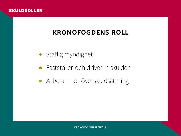 Kronofogdens huvudsakliga uppgift är att fastställa och driva in obetalda skulder. Skulderna kan vara till stat och kommun men också till privatpersoner och företag.