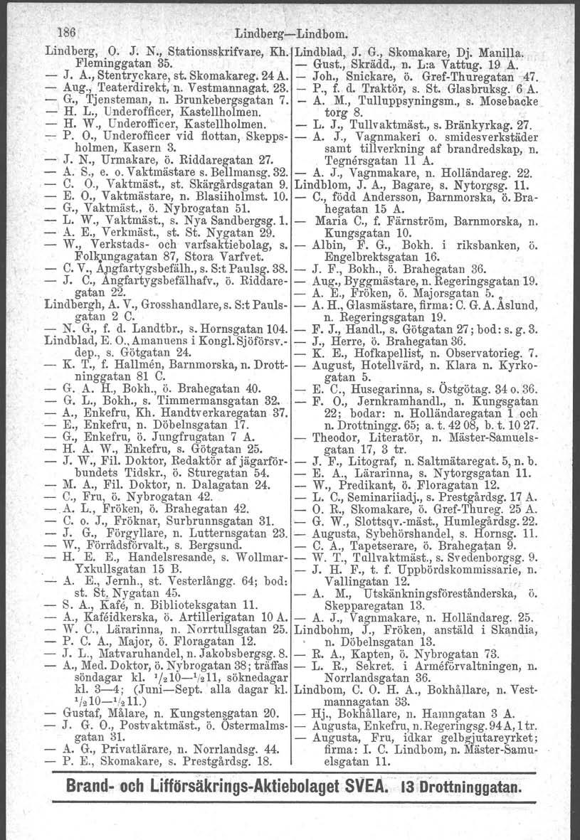 186 Lindberg-Lindbom. Lindberg, O. J; N., Stationsskrifvare, Kh. Lindblad,. J. G., Skomakare, Dj. Manilla. Fleminggatan 35. - Gust., Skrädd., n. L:a Vattug. 19A. - J. A., Stentryckare, st. Skomakareg.