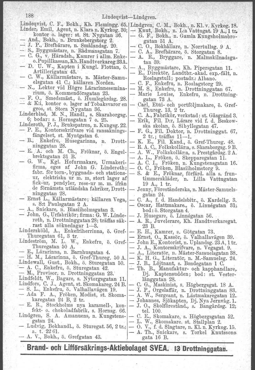 188 Lindeqvist-Lindgren. Lindeqvist, C. F., Bokh., Kh. Flemingg.,65. Lindgren, C. M., Bokh.j'n, Kl. v. Ky-rlwg.18. Linder, Emil, Agent, n. Klara n. Kyrkog. 30; ~ Knut, Bokh., n. L:a Vattugat. 19 A.