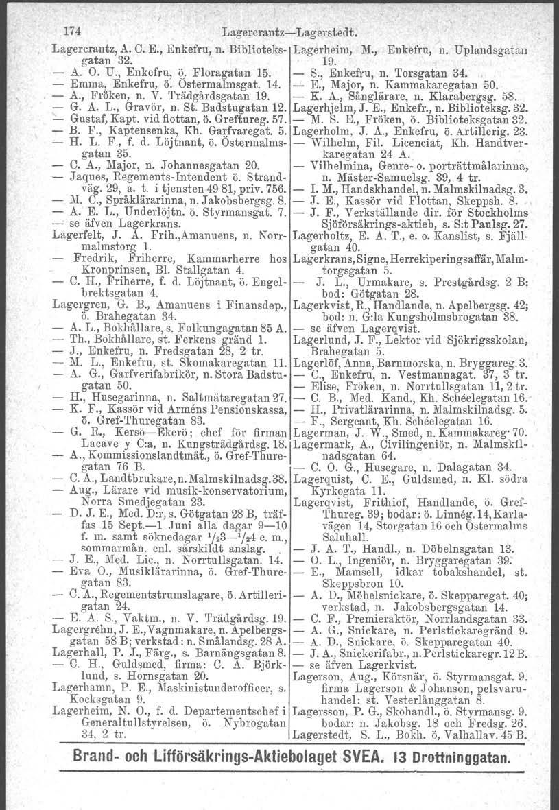 174 Lagercrantz- Lagerstedt. Lagercrantz, A. C. E., Enkefru, n. Biblioteks- Lagerheim, 1\'1., Enkefru, n. Uplandsgatan gatan 32. ' 19. - A. O. U., Enkefru,?: Floragatan 15. - S., Enkefru, n. Torsgatan 34.