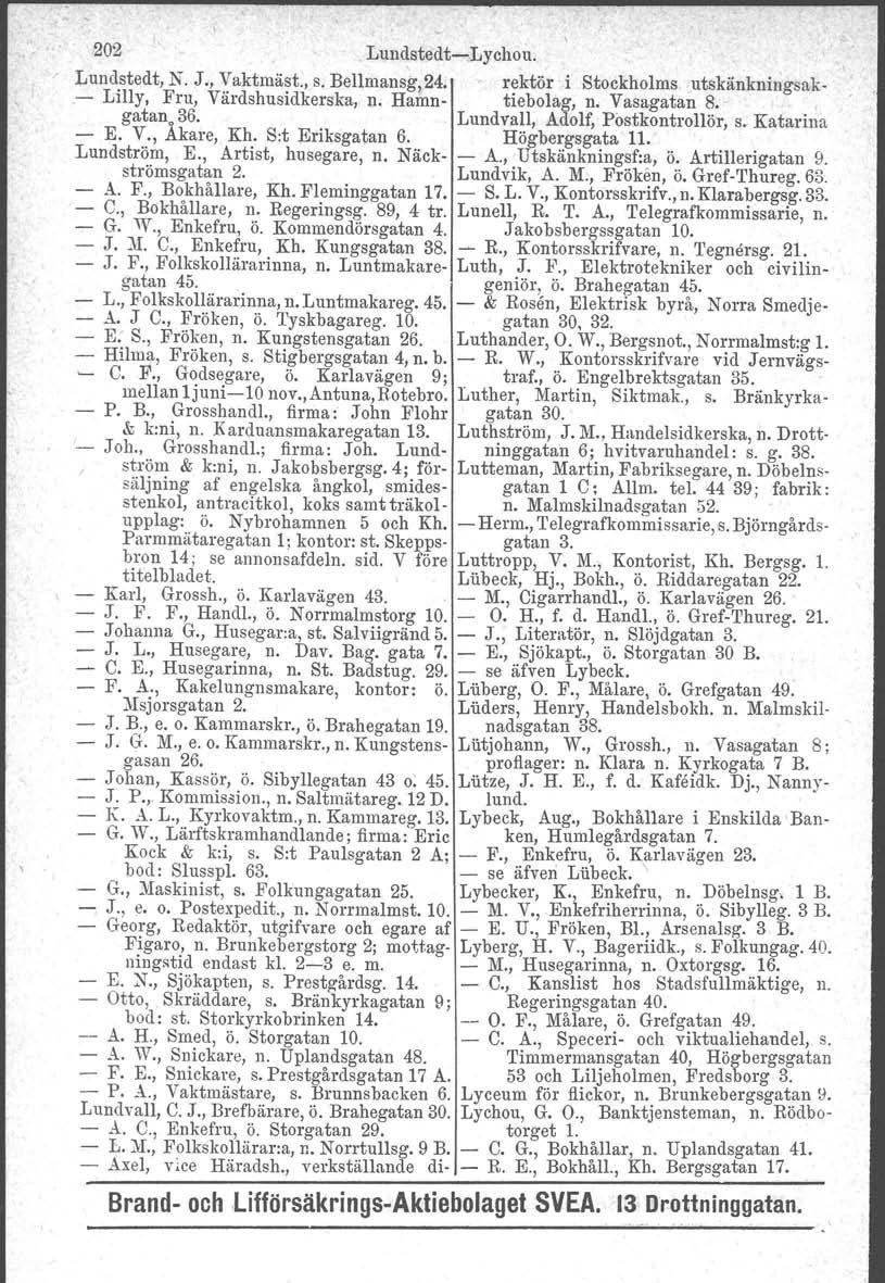 202 Lundstedt-e-Lychou. Lundstedt, N. J., Vaktmäst., s. Bellmansg, 24. rektör i Stockholms utskänkningsak- - Lilly, Fru, Värdshusidkerska, n. Hamn- tiebolag, n. Vasagatan 8.- gatan. 36.