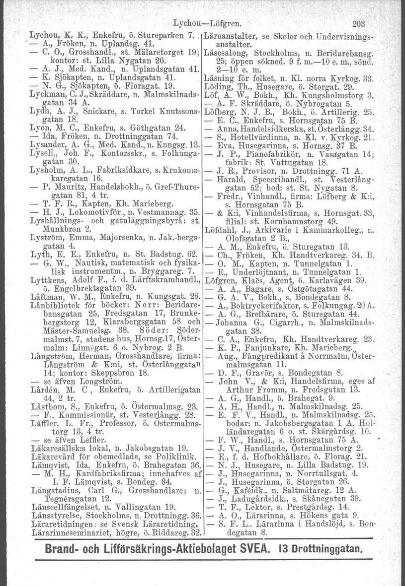 Lychou-Löfgren. 203 Lychou, K. K., Enkefru, ö. Stureparken 7. Läroanstalter, se Skolor och Undervisnings-. - A., Fröken, n. Uplandsg. 41. anstalter. - C. O., Grosshandl., st.