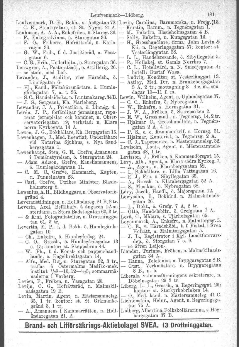 Leufvenmark-Lidberg. 181 Leufvenmark, D. E., Bokh., s. Åsögatan 72. Levin, Carolina, Barnmorska, n. Frejg. :13. - C. E., Stentryckare, st. St. Nygat. 21 A. - Kerstin, Barnm., n. Tegnersgatan 1: Leuhusen, A.