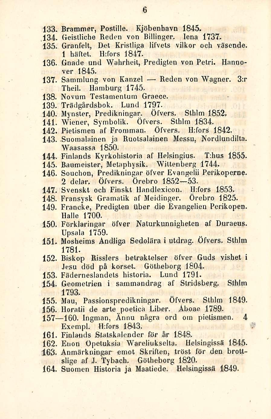 6 133. Brammer, Postille. Kjöbenhavn 1845. 134. Geistliche Keden von Billinger. lena 1737. 135. Granfelt, Det Kristliga lifvets vilkor och väsende. 1 häftet. Hdors 1847. 136.