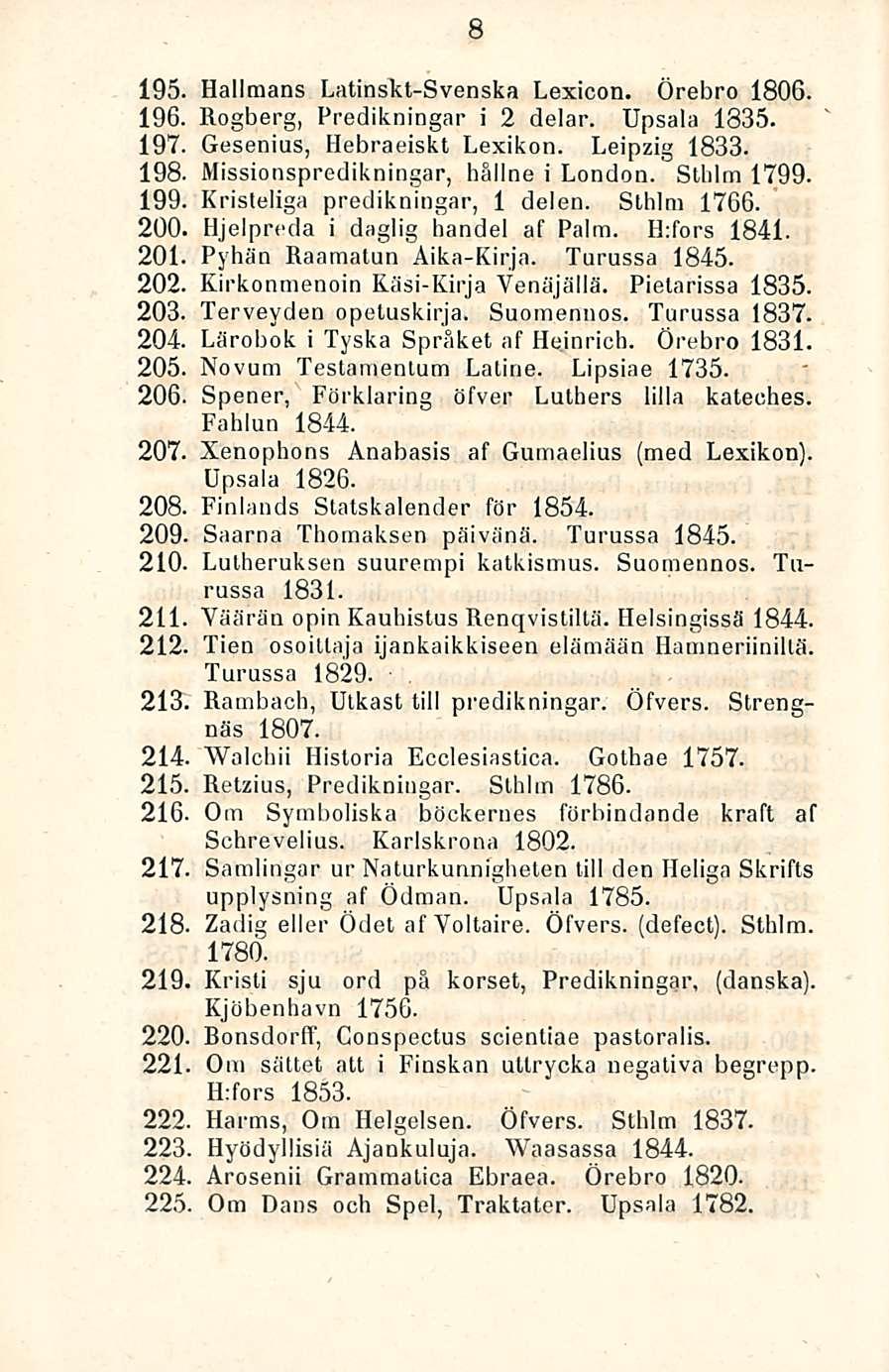 8 195. Hallmans Latinskt-Svenska Lexicon. Örebro 1806. 196. Rogberg, Predikningar i 2 delar. Upsala 1835. 197. Gesenius, Hebraeiskt Lexikon. Leipzig 1833. 198. Missionspredikningar, haline i London.