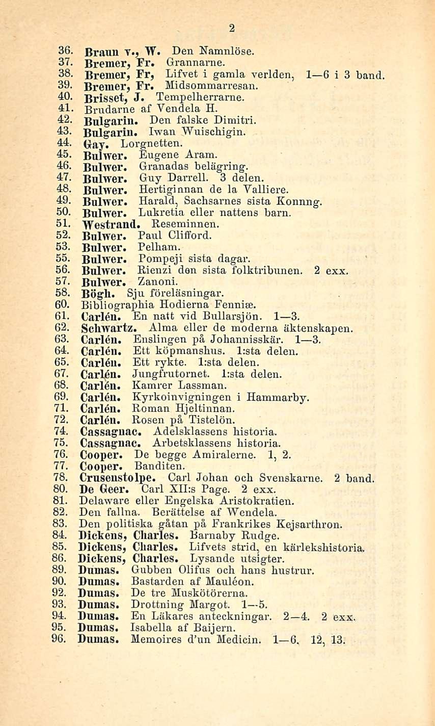 36. Braun v., W. Den Namnlöse. 37. Bremer, Fr. Grannarne. 38. Bremer, Fr, Lifvet i gamla verlden, I 6 i 3 band 39- Bremer, Fr. Midsommarresan. 40. Brisset, J. Tempelherrarne. 41.