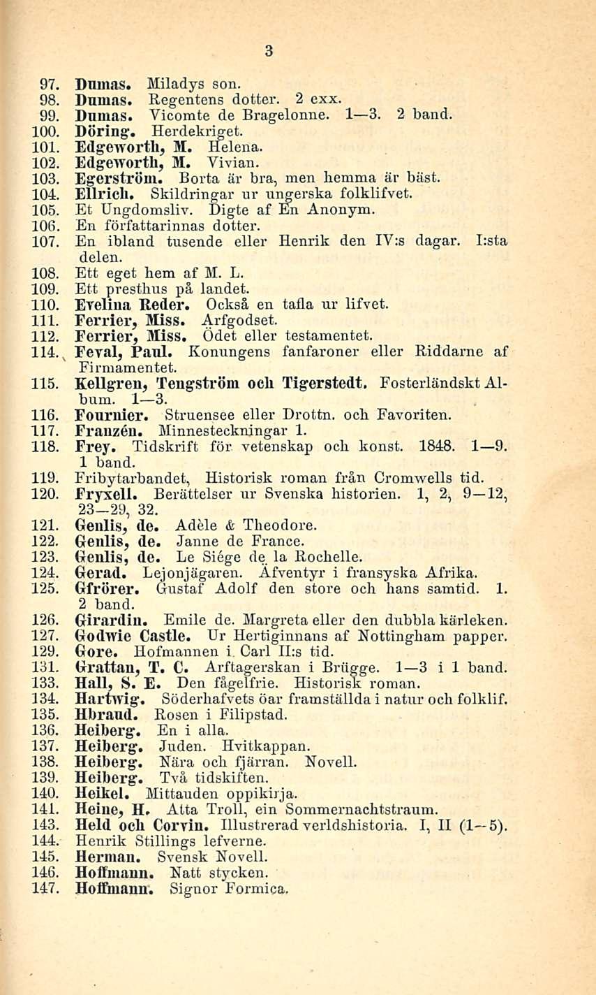 3 97. Dnmas. Miladys son. 98. Dnmas. Regentens dotter. 2 exx. 99. Dnmas. Vicomte de Bragelonne. I 3. 2 band. 100. Döring. Herdekriget. 101. Edgeworth, M. Helena. 102. Edgeworth, M. Vivian. 103.