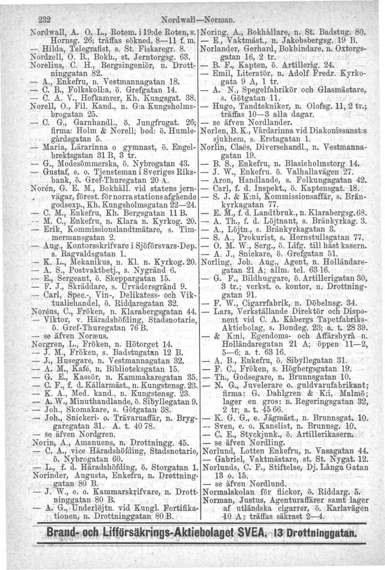 232 Nordwall-Norman. Nordwall, A. O. L., Rotem. i 19:de Roten, s. Noring'vA., Bokhållare, n. St. Badstug. 80. Hornsg. 26; träffas sökned. 8-11 f. m. - E., aktmäst., n. Jakobsbergsg. 19 B.