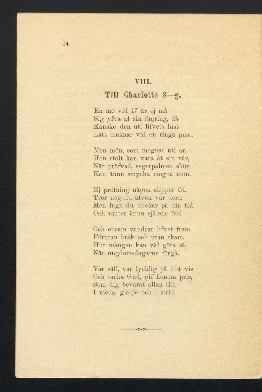 14 VIII. Till (Uuicl.otte S g. En mö vid 17 år ej må Sig yfva af sin fägring, då Kanske den nti lifvets lust Lätt bleknar vid en ringa pust.