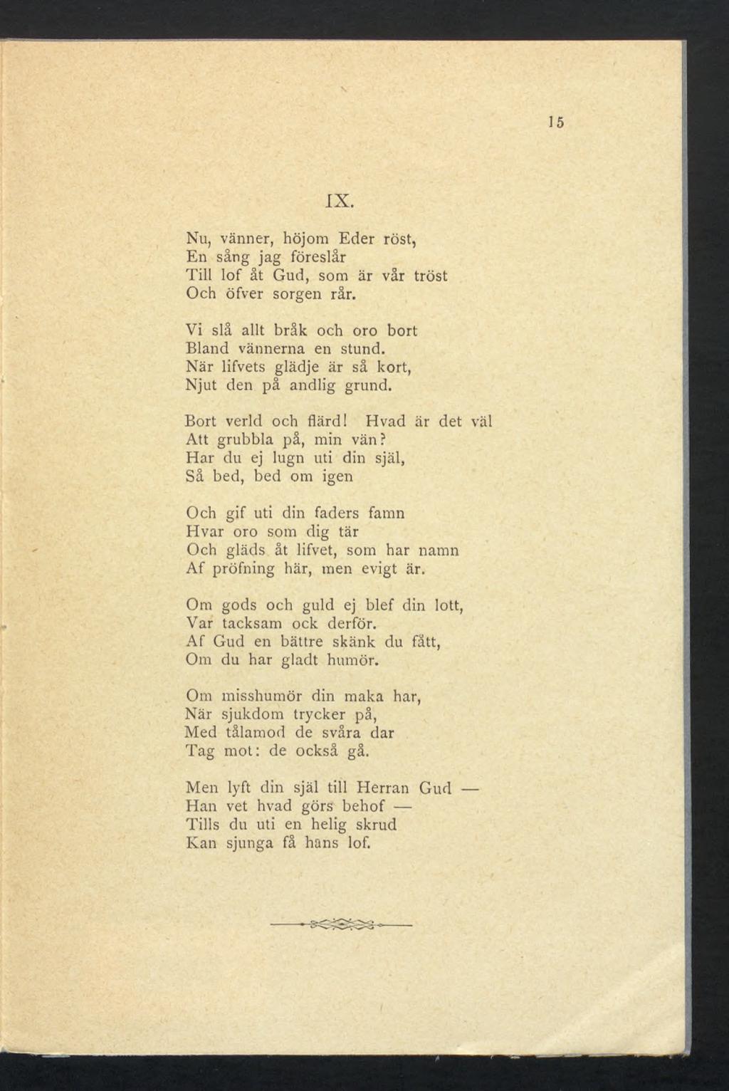 15 IX. Nu, vanner, höjom Eder röst, En säng jag föreslår Till lof åt Gud, som är vår tröst Och öfver sorgen rår. Vi slå allt bråk och oro bort Bland vännerna en stund.