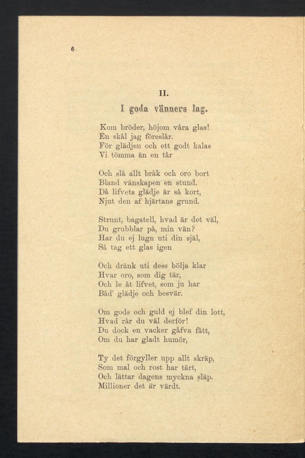 6 II. î gqck Vinners kg. Kom broder, höjom våra glas! En skål jag föreslår. För glädjen ock ett godt kalas Yi tömma än en tår Och slå allt bråk och. oro bort Bland vänskapen en stund.