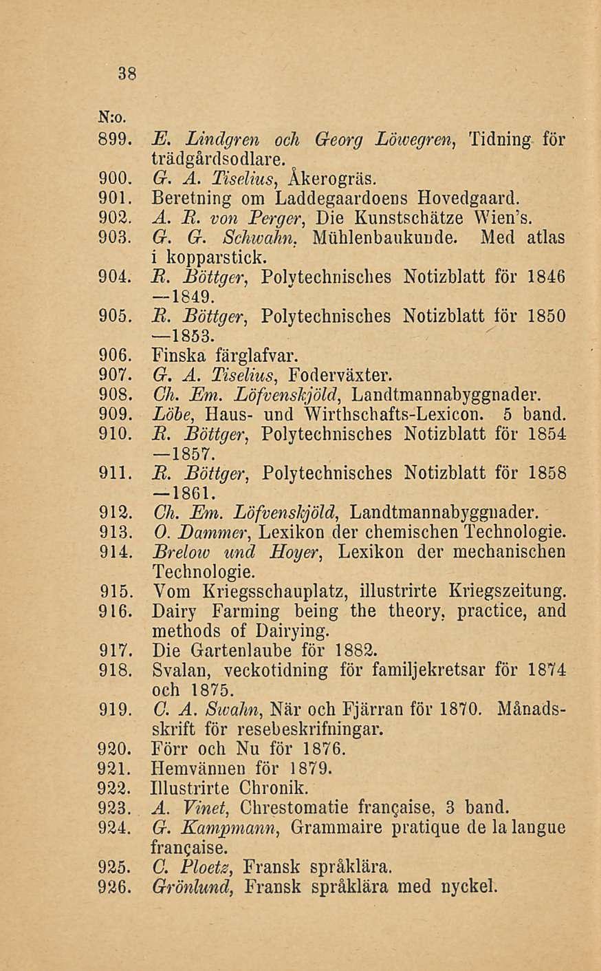 38 899. E. Lindgren och Georg Löwegren, Tidning för trädgårdsodlare. 900. G. A. Tiselius, Åkerogräs. 901. Beretning om Laddegaardoens Hovedgaard. 902. A. E. von Perger, Die Kunstschätze Wien s. 903.