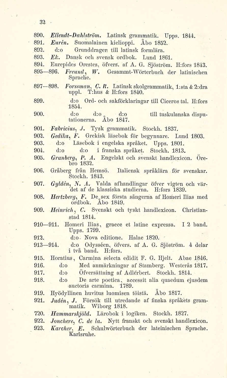 32 890. Ellendt-Dahlström. Latinsk grammatik. IJpps. 1844. 891. Euren. Suomalainen kielioppi. Åbo 1852. 892. d;o Grunddragen tili latinsk formlära. 893. Ek. Dansk ocli svensk ordbok. Lund 1861. 894.
