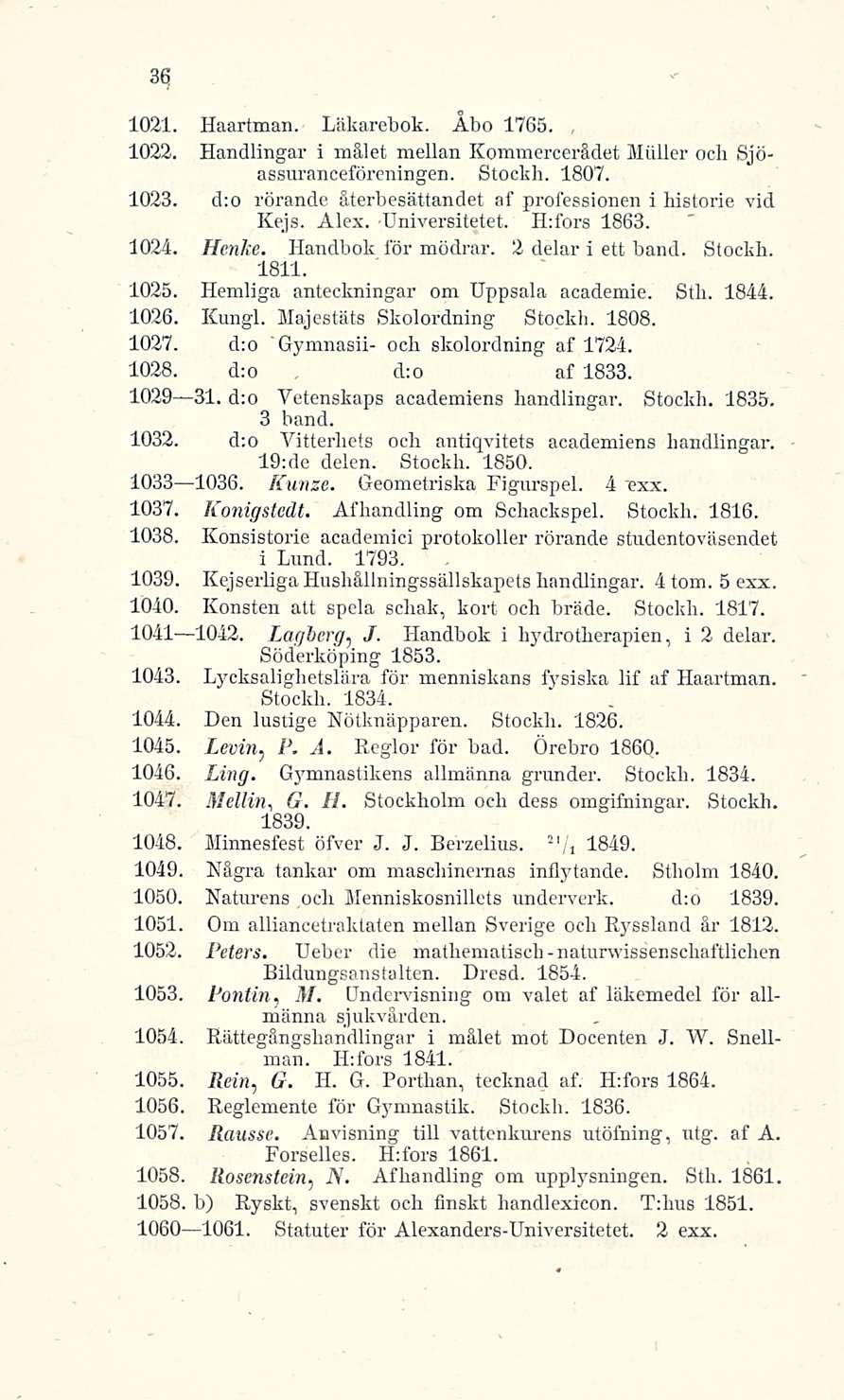 d:o 36 1031. Haartman. Läkarebok. Åbo 1765. 1023. Handlingar i mälet mellan Kommercerädet Möller och Sjöassuranceföreningen. Stockh. 1807. 1023. d:o rörande äterbesättandet af professionen i bistorie vid Kejs.