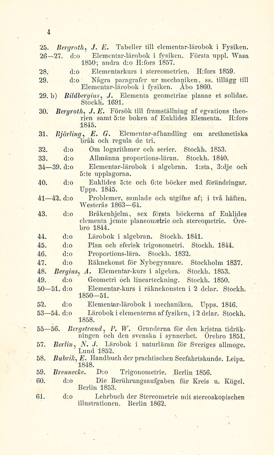 4 25. Bergroth, /. E. Tabeller tili elementar-lärobok i Fysiken. 26 27. dto Elementar-lärobok i fysiken. 1850; andra dto Htfors 1857. Första uppl. Wasa 28. d:o Elementarkurs i stereometrien.